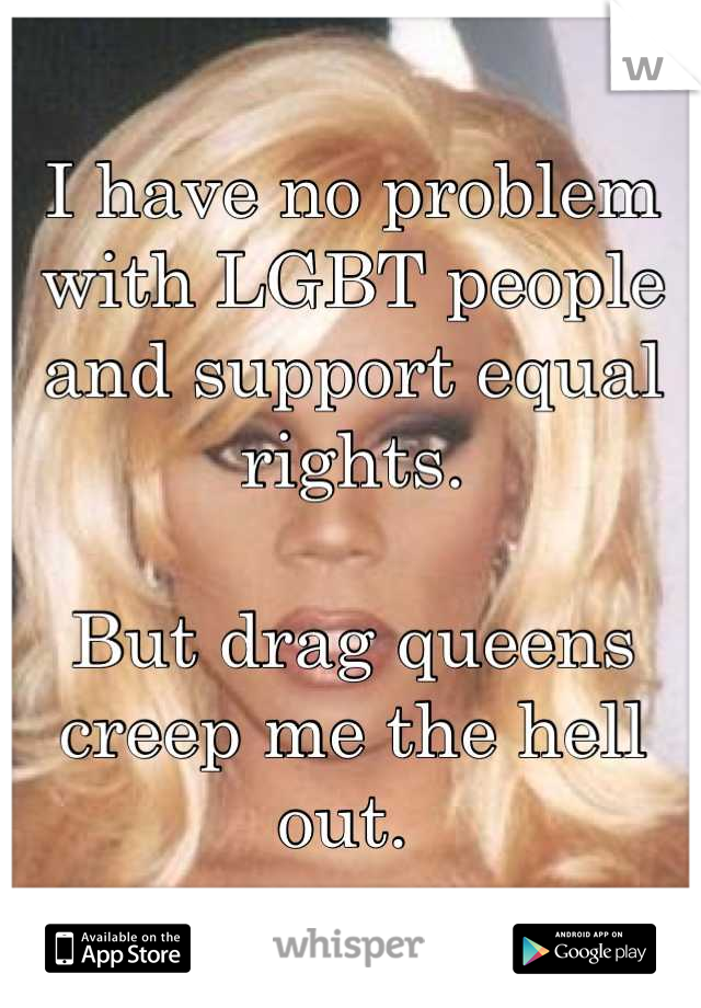 I have no problem with LGBT people and support equal rights. 

But drag queens creep me the hell out. 