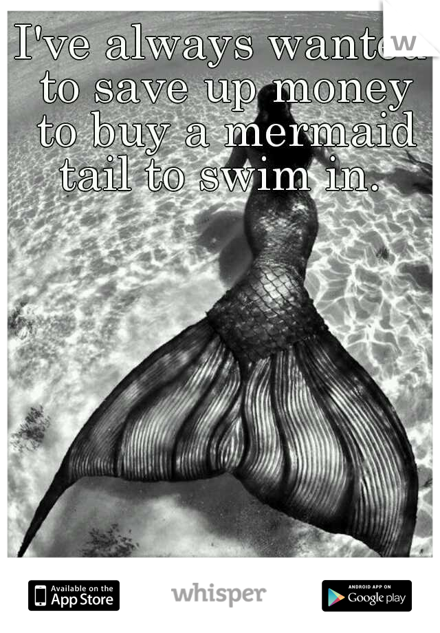 I've always wanted to save up money to buy a mermaid tail to swim in. 