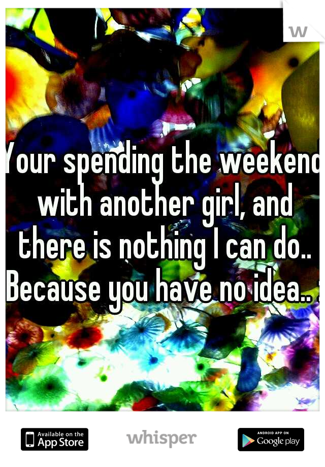 Your spending the weekend with another girl, and there is nothing I can do.. Because you have no idea.. :(