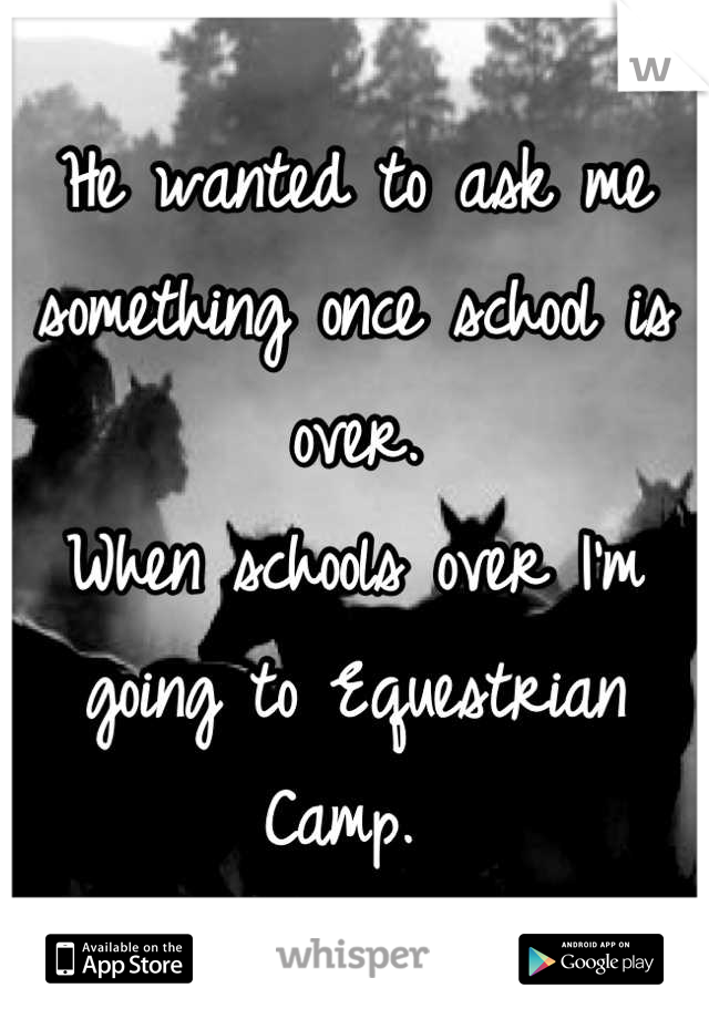 He wanted to ask me something once school is over. 
When schools over I'm going to Equestrian Camp. 