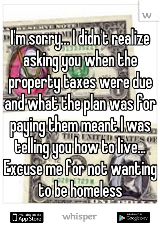 I'm sorry... I didn't realize asking you when the property taxes were due and what the plan was for paying them meant I was telling you how to live...
Excuse me for not wanting to be homeless