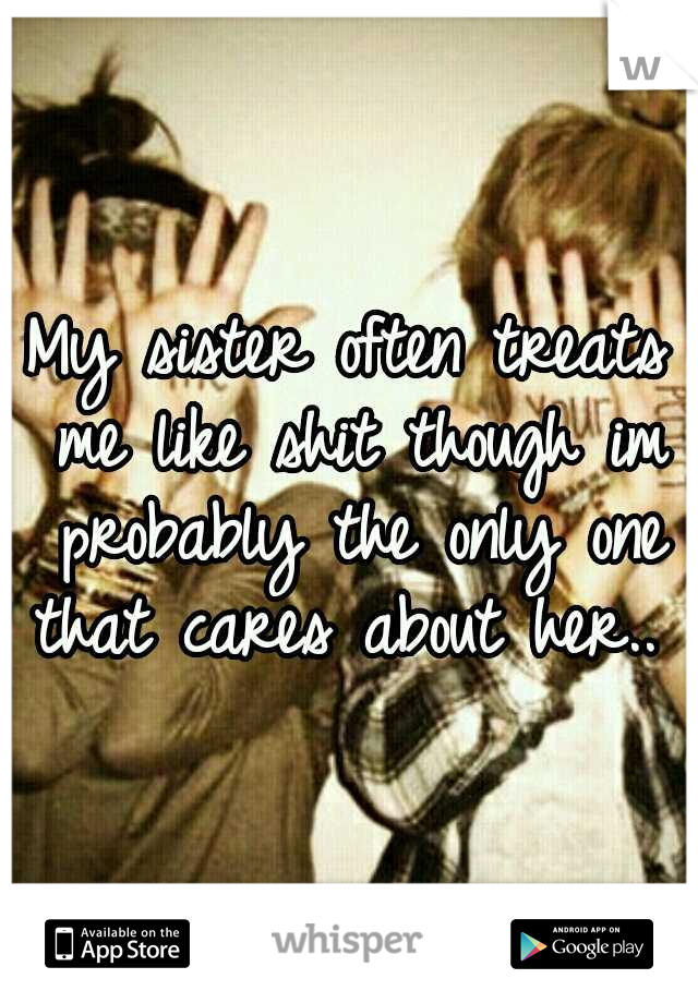 My sister often treats me like shit though im probably the only one that cares about her.. 