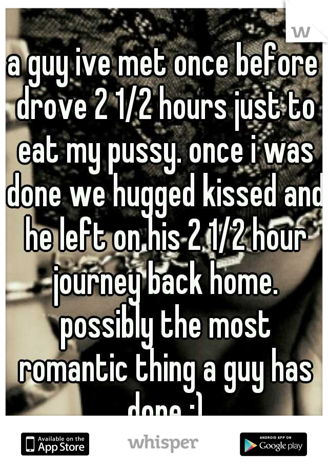 a guy ive met once before drove 2 1/2 hours just to eat my pussy. once i was done we hugged kissed and he left on his 2 1/2 hour journey back home. possibly the most romantic thing a guy has done ;)