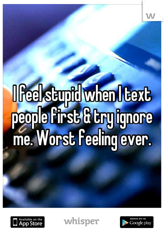I feel stupid when I text people first & try ignore me. Worst feeling ever.