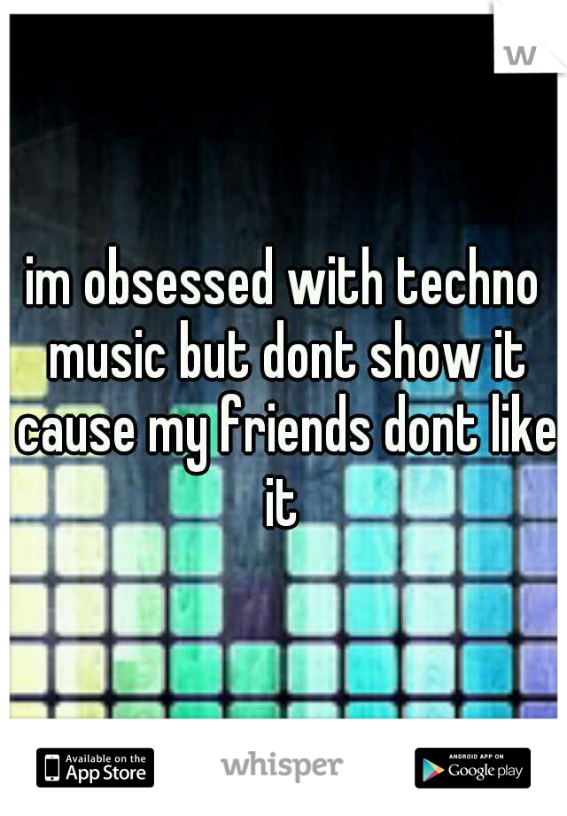 im obsessed with techno music but dont show it cause my friends dont like it 