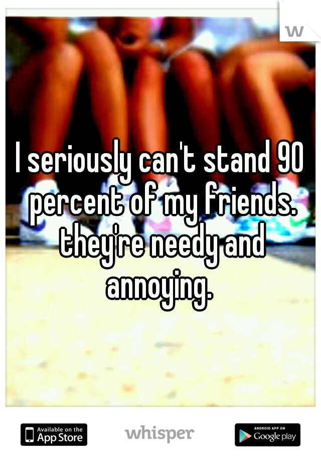 I seriously can't stand 90 percent of my friends. they're needy and annoying. 