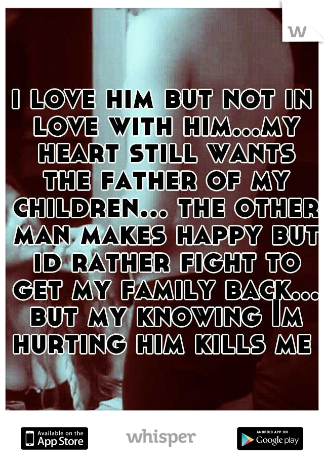 i love him but not in love with him...my heart still wants the father of my children... the other man makes happy but id rather fight to get my family back... but my knowing Im hurting him kills me   