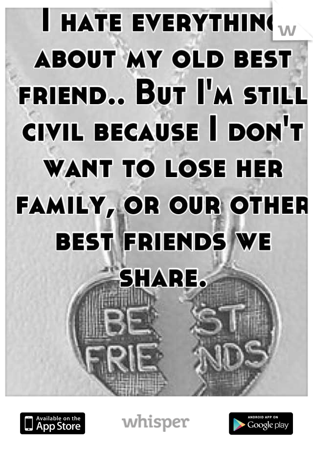 I hate everything about my old best friend.. But I'm still civil because I don't want to lose her family, or our other best friends we share.