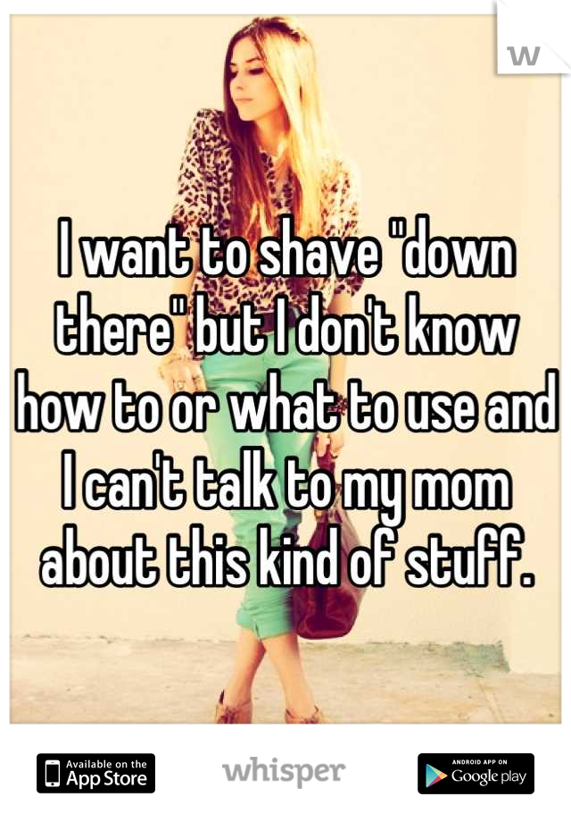 I want to shave "down there" but I don't know how to or what to use and I can't talk to my mom about this kind of stuff.