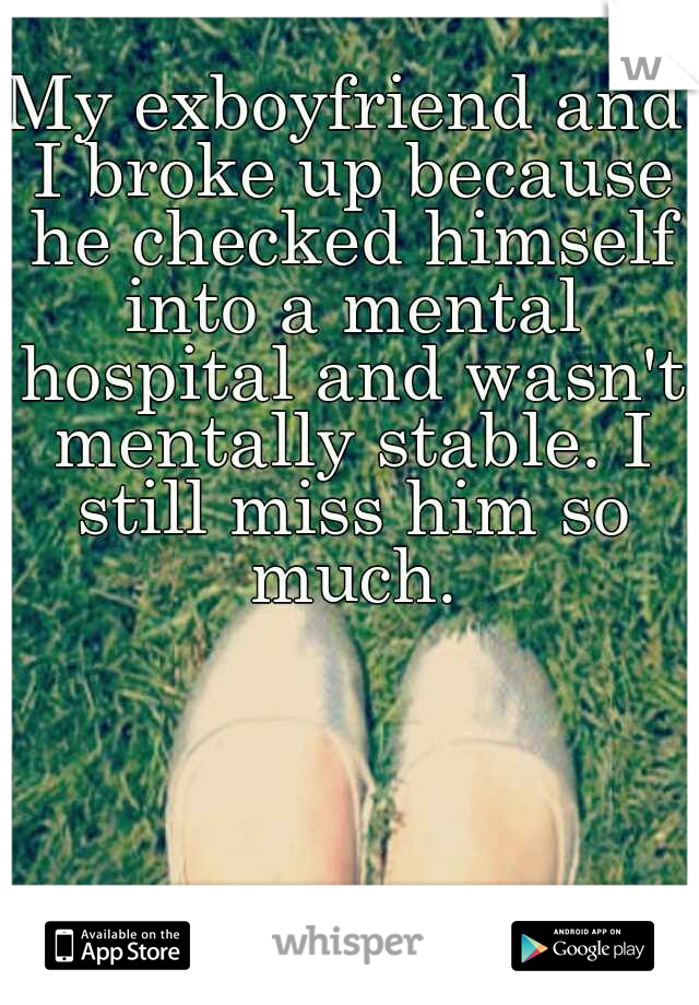 My exboyfriend and I broke up because he checked himself into a mental hospital and wasn't mentally stable. I still miss him so much.