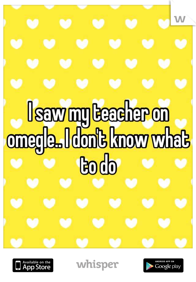 I saw my teacher on omegle.. I don't know what to do