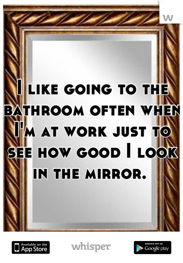 I like going to the bathroom often when I'm at work just to see how good I look in the mirror. 