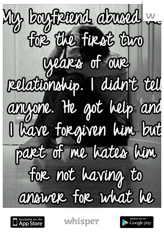 My boyfriend abused me for the first two years of our relationship. I didn't tell anyone. He got help and I have forgiven him but part of me hates him for not having to answer for what he did to me.