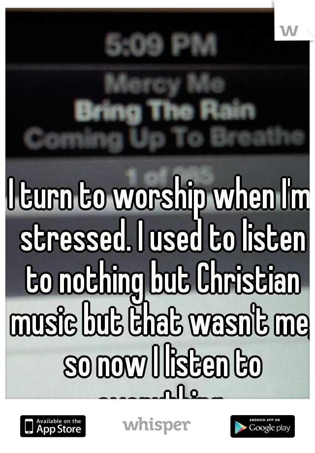 I turn to worship when I'm stressed. I used to listen to nothing but Christian music but that wasn't me, so now I listen to everything.