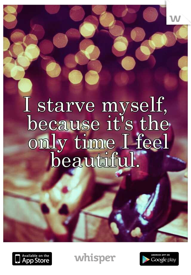 I starve myself, because it's the only time I feel beautiful. 