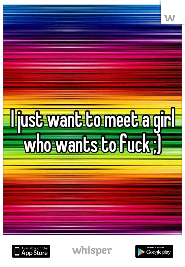 I just want to meet a girl who wants to fuck ;)