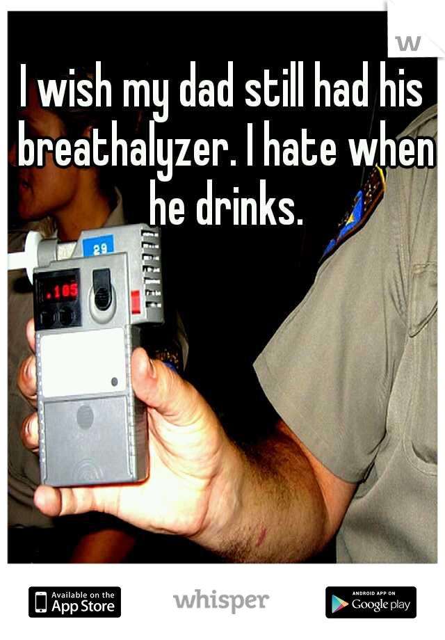 I wish my dad still had his breathalyzer. I hate when he drinks.