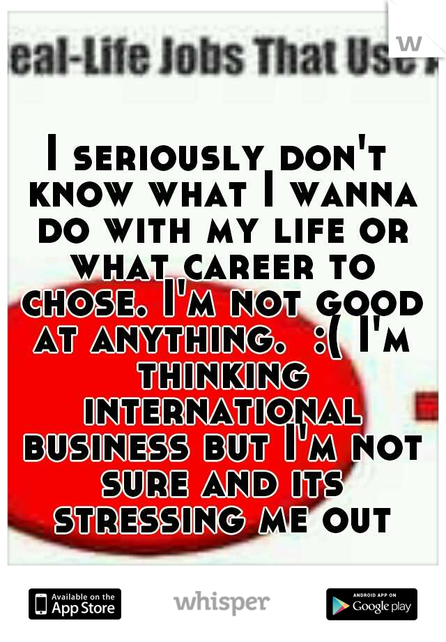 I seriously don't know what I wanna do with my life or what career to chose. I'm not good at anything.  :( I'm thinking international business but I'm not sure and its stressing me out