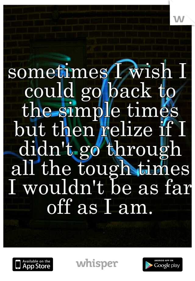 sometimes I wish I could go back to the simple times but then relize if I didn't go through all the tough times I wouldn't be as far off as I am.