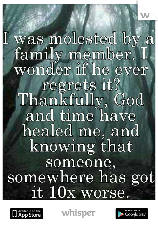 I was molested by a family member. I wonder if he ever regrets it? Thankfully, God and time have healed me, and knowing that someone, somewhere has got it 10x worse.