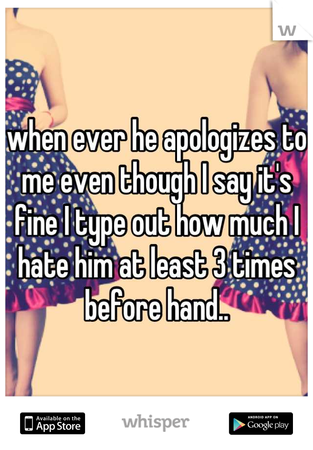 when ever he apologizes to me even though I say it's fine I type out how much I hate him at least 3 times before hand..