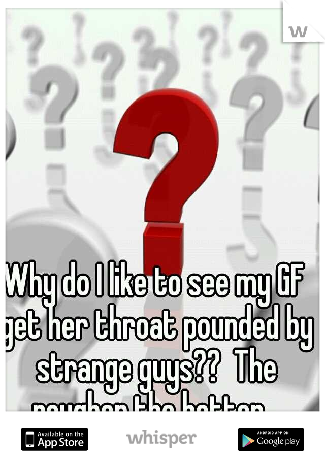 Why do I like to see my GF get her throat pounded by strange guys??  The rougher the better...