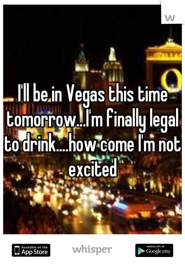 I'll be in Vegas this time tomorrow...I'm finally legal to drink....how come I'm not excited