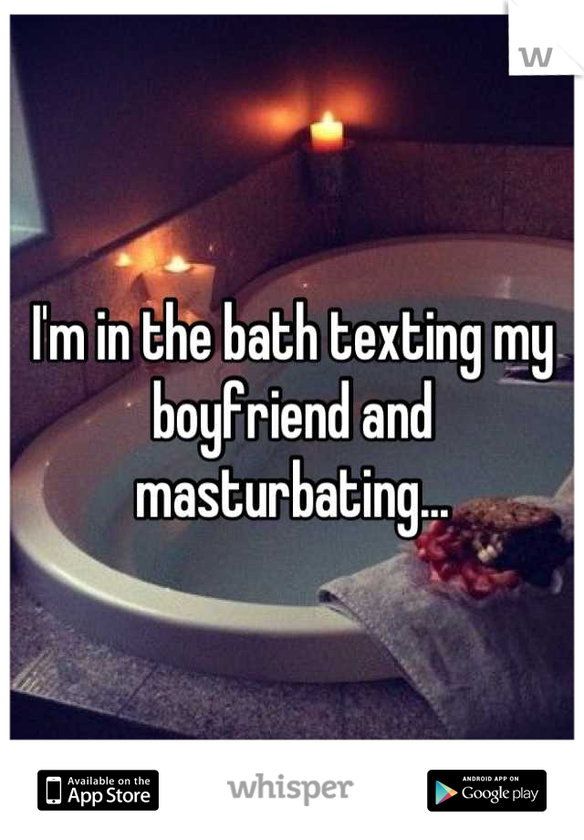 I'm in the bath texting my boyfriend and masturbating...