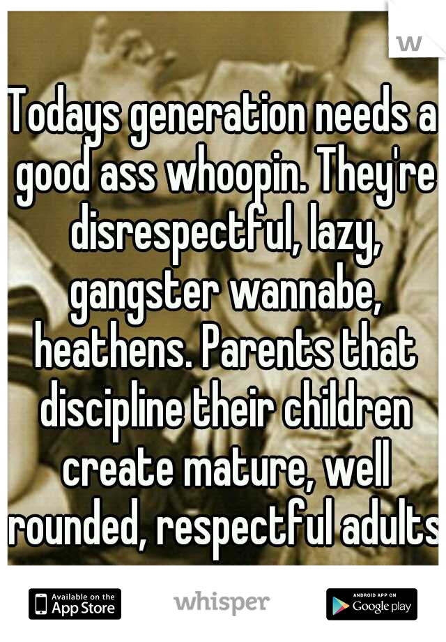 Todays generation needs a good ass whoopin. They're disrespectful, lazy, gangster wannabe, heathens. Parents that discipline their children create mature, well rounded, respectful adults.