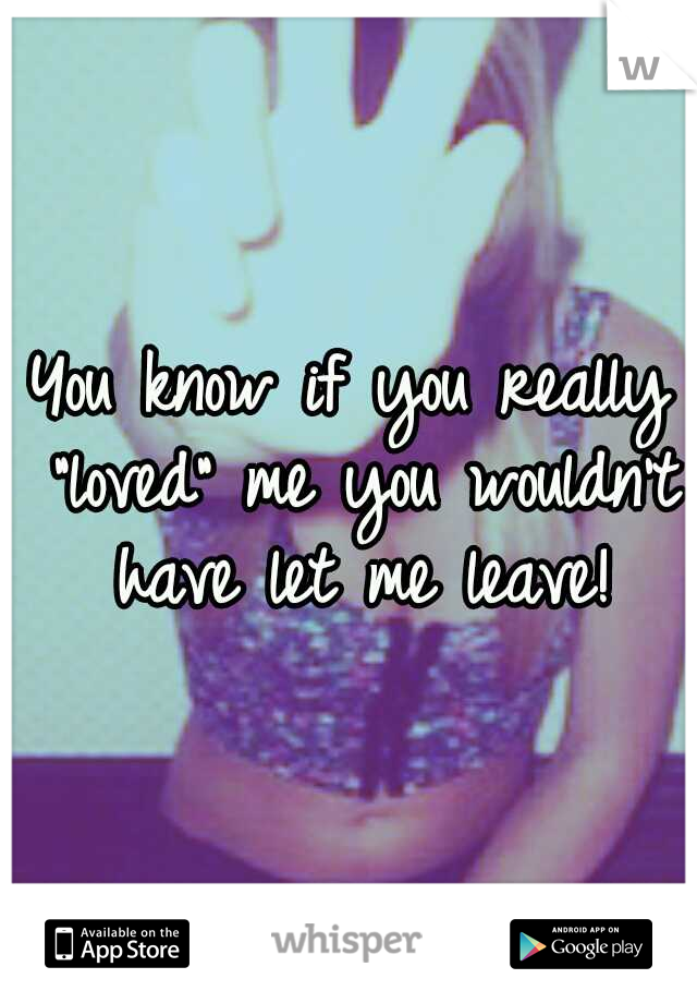 You know if you really "loved" me you wouldn't have let me leave!