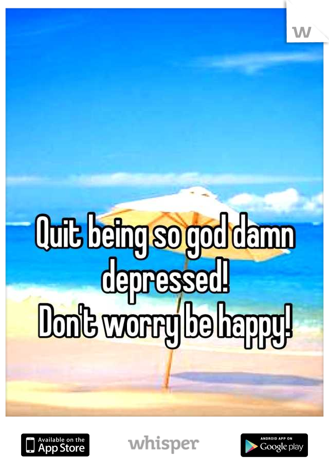 

Quit being so god damn depressed! 
Don't worry be happy!