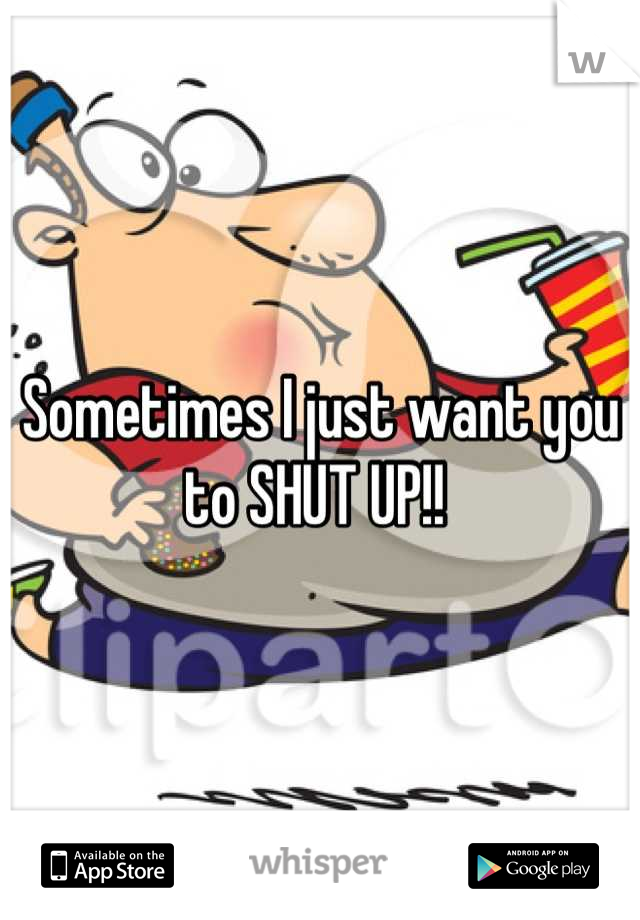 Sometimes I just want you to SHUT UP!! 
