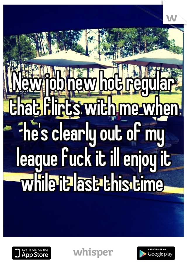 New job new hot regular that flirts with me when he's clearly out of my league fuck it ill enjoy it while it last this time 