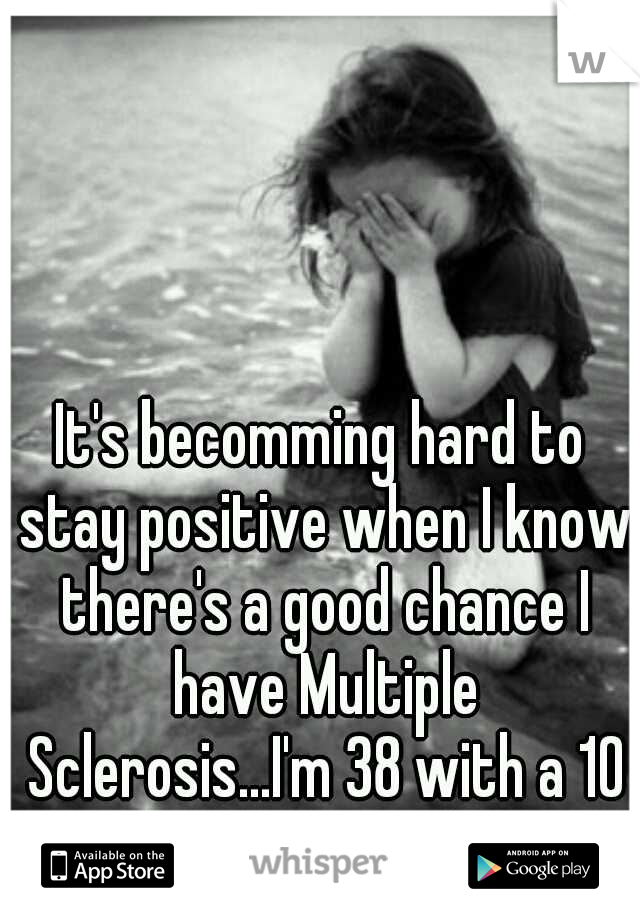 It's becomming hard to stay positive when I know there's a good chance I have Multiple Sclerosis...I'm 38 with a 10 and 9 year old.