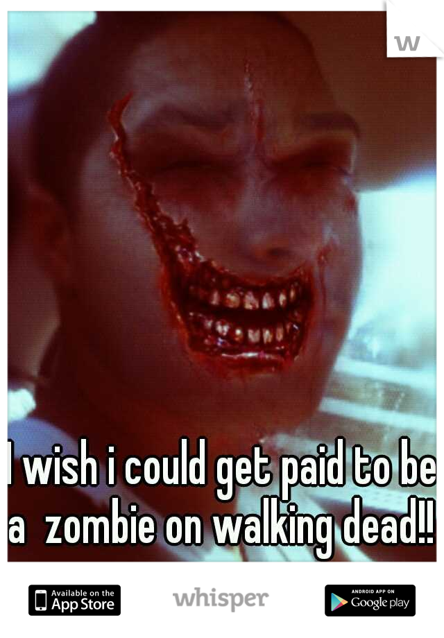 I wish i could get paid to be a  zombie on walking dead!! 