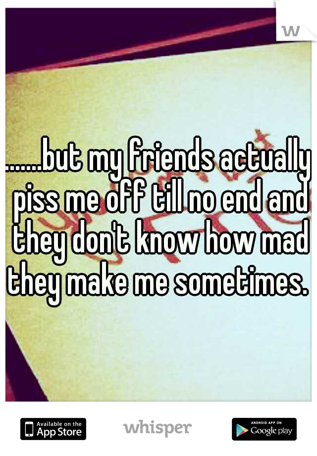 .......but my friends actually piss me off till no end and they don't know how mad they make me sometimes. 