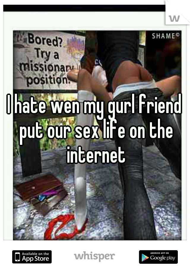 I hate wen my gurl friend put our sex life on the internet