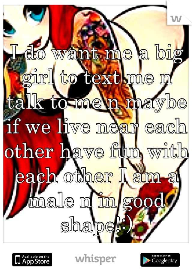 I do want me a big girl to text me n talk to me n maybe if we live near each other have fun with each other I am a male n in good shape!:)