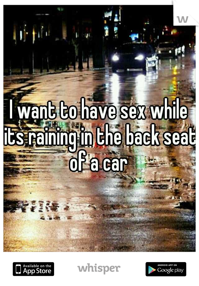 I want to have sex while its raining in the back seat of a car 