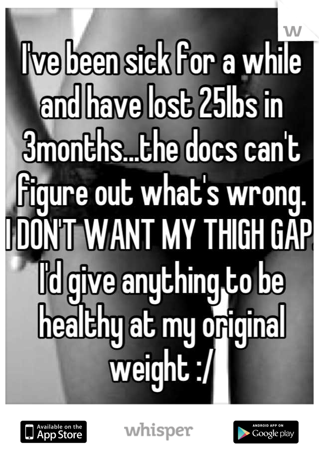 I've been sick for a while and have lost 25lbs in 3months...the docs can't figure out what's wrong. 
I DON'T WANT MY THIGH GAP.
I'd give anything to be healthy at my original weight :/