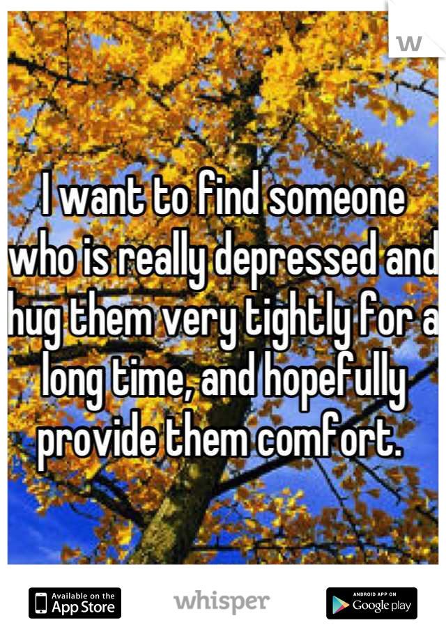 I want to find someone who is really depressed and hug them very tightly for a long time, and hopefully provide them comfort. 
