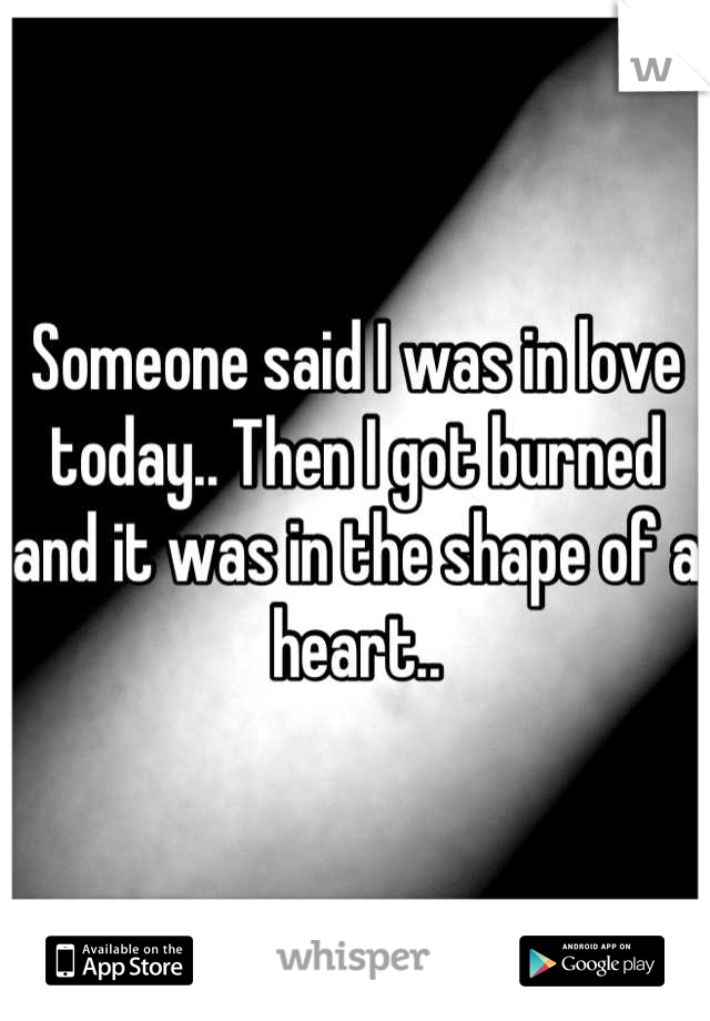 Someone said I was in love today.. Then I got burned and it was in the shape of a heart..