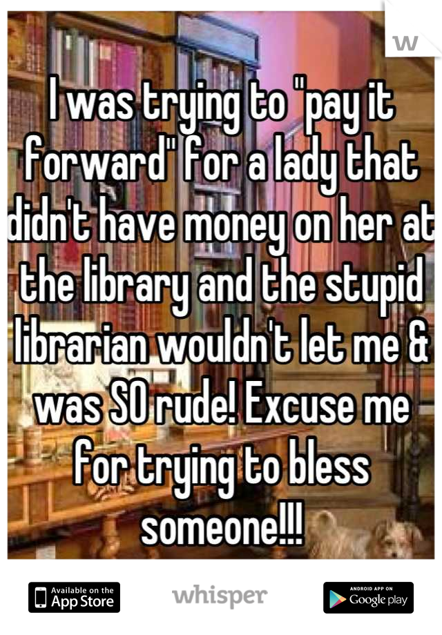 I was trying to "pay it forward" for a lady that didn't have money on her at the library and the stupid librarian wouldn't let me & was SO rude! Excuse me for trying to bless someone!!!