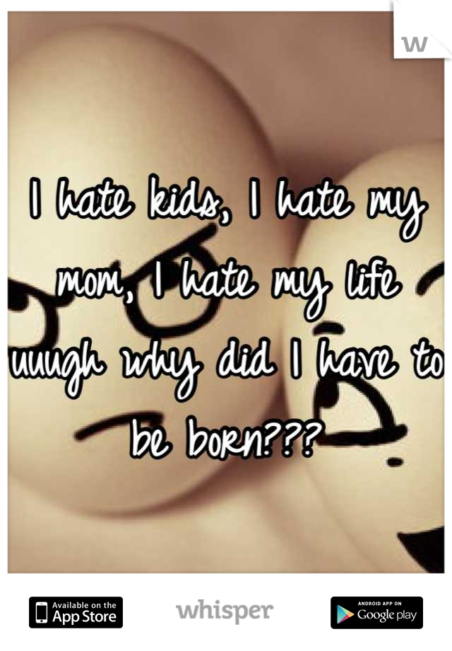 I hate kids, I hate my mom, I hate my life uuugh why did I have to be born???