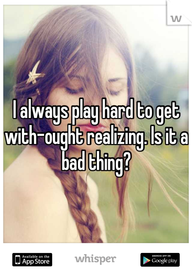 I always play hard to get with-ought realizing. Is it a bad thing?
