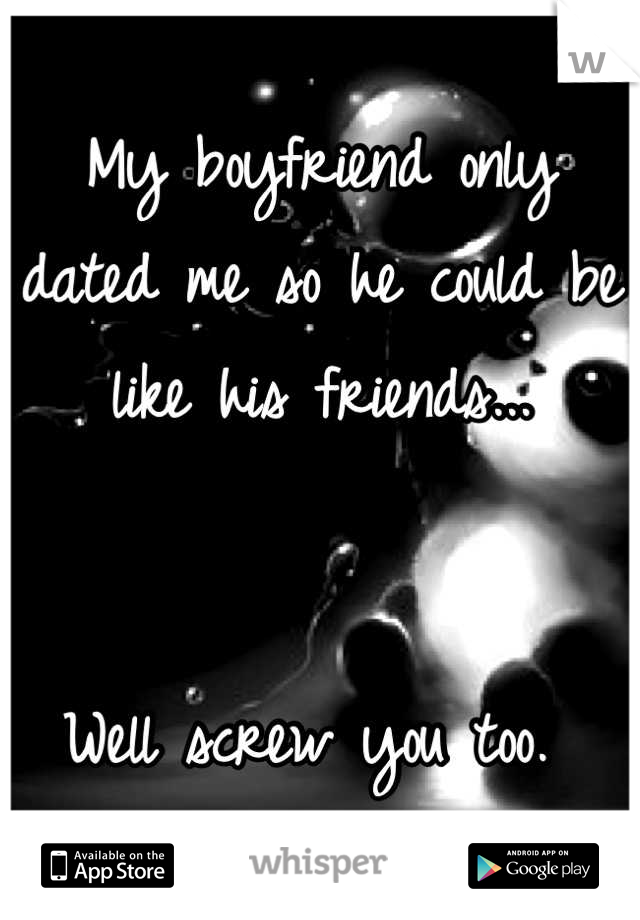 My boyfriend only dated me so he could be like his friends...


Well screw you too. 