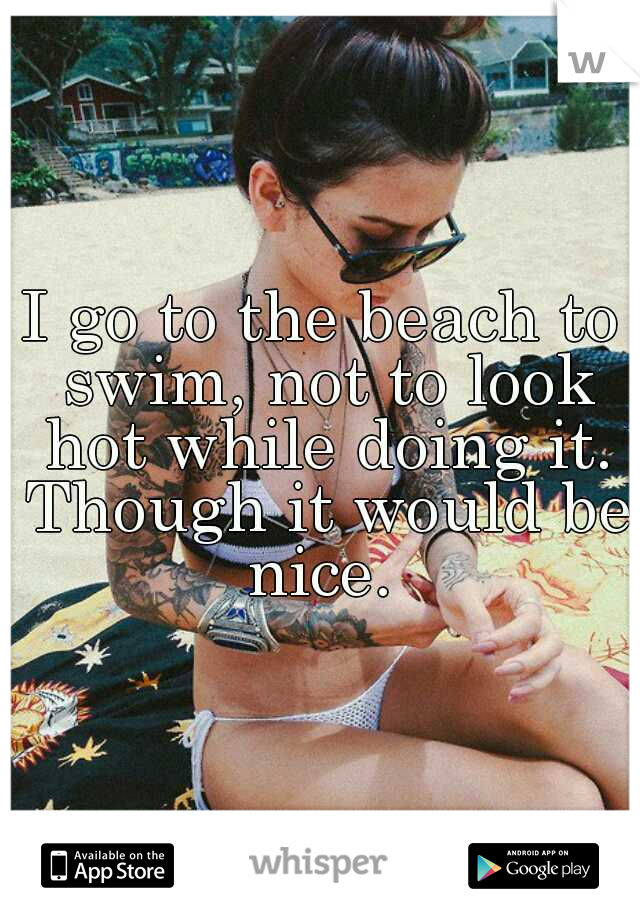 I go to the beach to swim, not to look hot while doing it. Though it would be nice. 