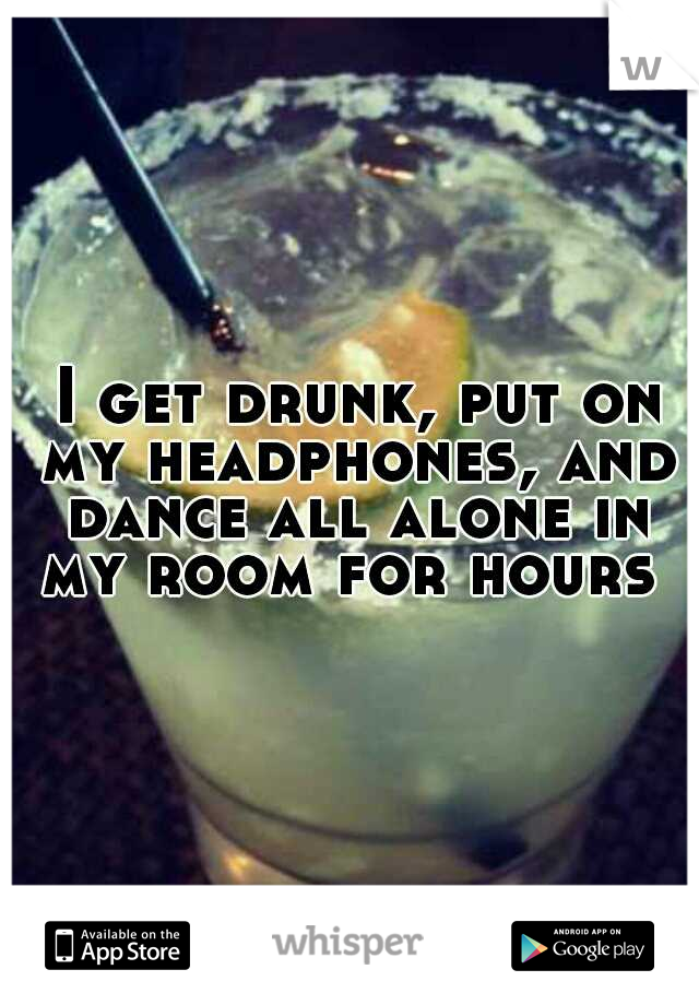  I get drunk, put on my headphones, and dance all alone in my room for hours 
