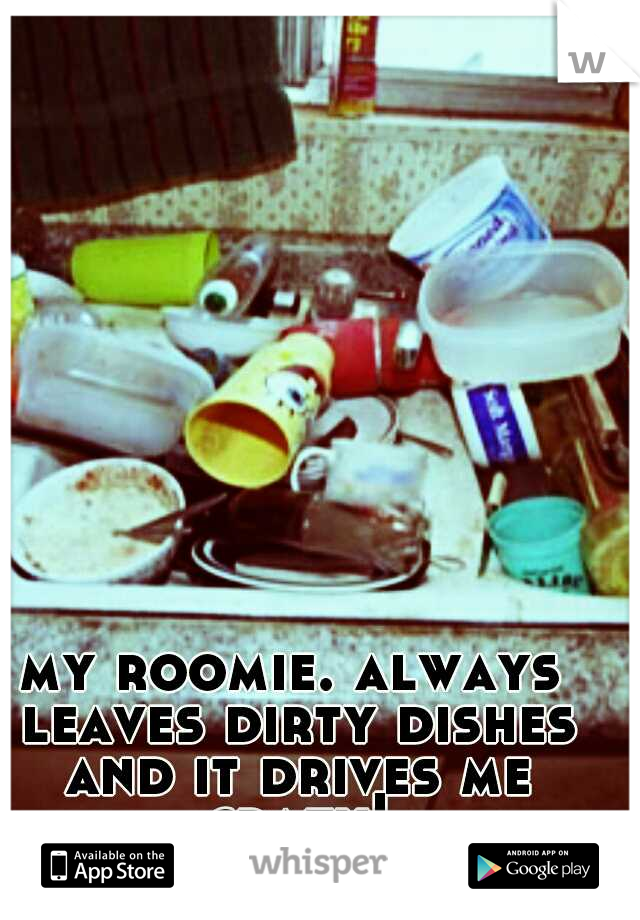 my roomie. always leaves dirty dishes and it drives me crazy!