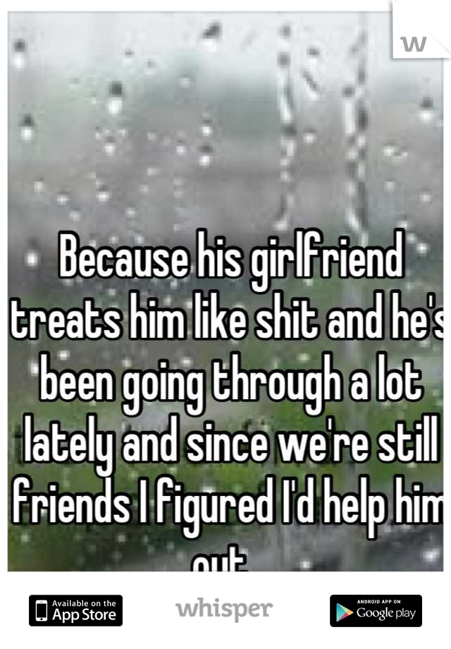 Because his girlfriend treats him like shit and he's been going through a lot lately and since we're still friends I figured I'd help him out...